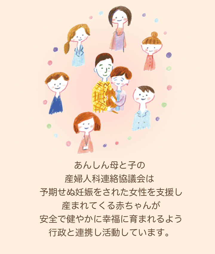 あんしん母と子の産婦人科連絡協議会（あんさん協）は、予期せぬ妊娠をされた女性を支援し、産まれてくる赤ちゃんが安全で健やかに幸福に育まれるよう行政と連携し支援します。